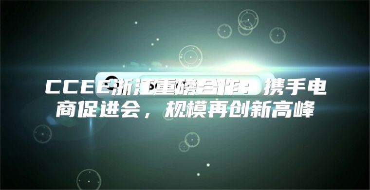 CCEE浙江重磅合作：携手电商促进会，规模再创新高峰
