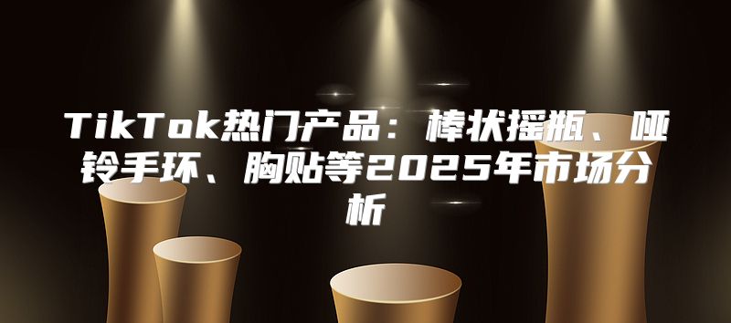 TikTok热门产品：棒状摇瓶、哑铃手环、胸贴等2025年市场分析