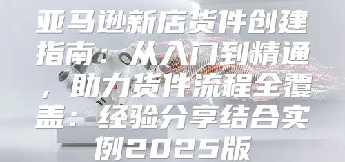 亚马逊新店货件创建指南：从入门到精通，助力货件流程全覆盖：经验分享结合实例2025版