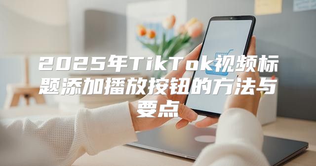 2025年TikTok视频标题添加播放按钮的方法与要点