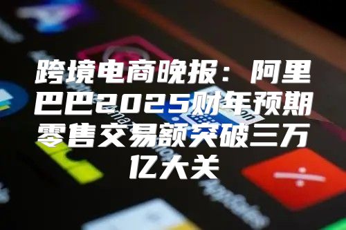 跨境电商晚报：阿里巴巴2025财年预期零售交易额突破三万亿大关