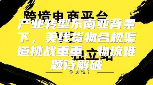 产业转型东南亚背景下，美线货物合规渠道挑战重重，物流难题待解破