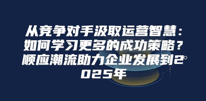 从竞争对手汲取运营智慧：如何学习更多的成功策略？顺应潮流助力企业发展到2025年
