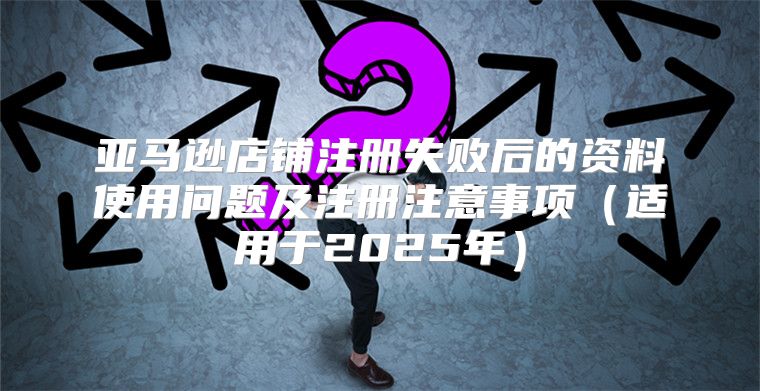 亚马逊店铺注册失败后的资料使用问题及注册注意事项适用于2025年