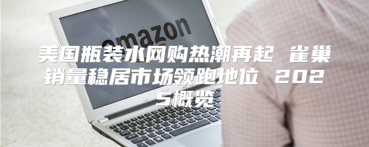 美国瓶装水网购热潮再起 雀巢销量稳居市场领跑地位 2025概览