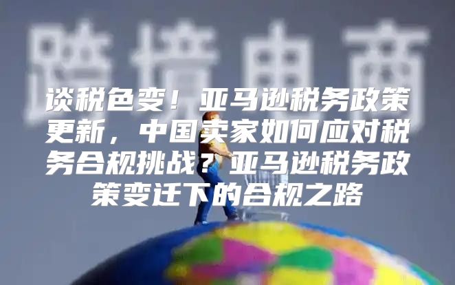 谈税色变！亚马逊税务政策更新，中国卖家如何应对税务合规挑战？亚马逊税务政策变迁下的合规之路