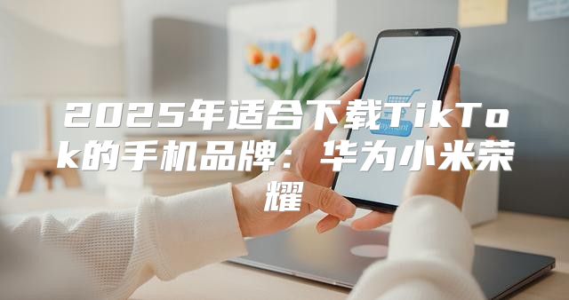 2025年适合下载TikTok的手机品牌：华为小米荣耀