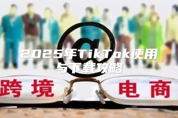 2025年TikTok使用与下载攻略