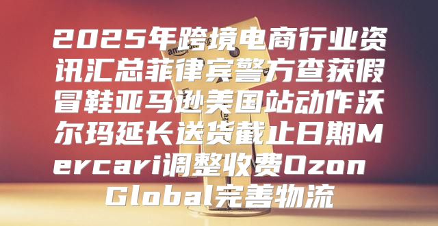 2025年跨境电商行业资讯汇总菲律宾警方查获假冒鞋亚马逊美国站动作沃尔玛延长送货截止日期Mercari调整收费Ozon Global完善物流