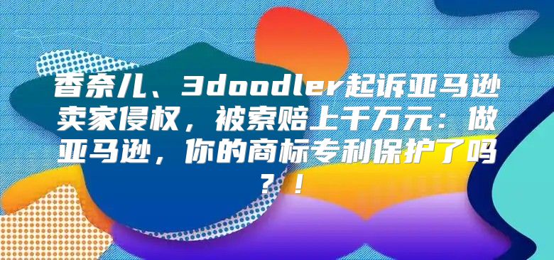 香奈儿、3doodler起诉亚马逊卖家侵权，被索赔上千万元：做亚马逊，你的商标专利保护了吗？！
