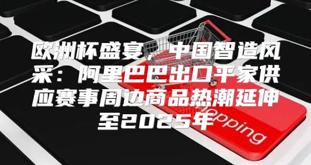 欧洲杯盛宴，中国智造风采：阿里巴巴出口平家供应赛事周边商品热潮延伸至2025年