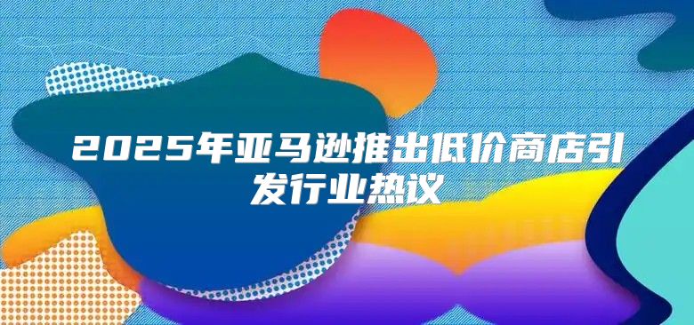 2025年亚马逊推出低价商店引发行业热议