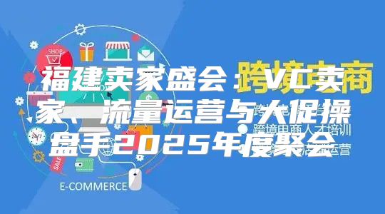 福建卖家盛会：VC卖家、流量运营与大促操盘手2025年度聚会