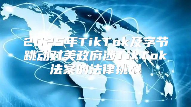 2025年TikTok及字节跳动对美政府涉TikTok法案的法律挑战
