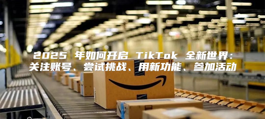 2025 年如何开启 TikTok 全新世界：关注账号、尝试挑战、用新功能、参加活动