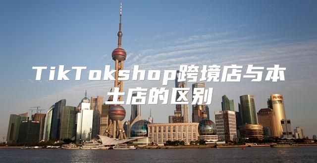 TikTokshop跨境店与本土店的区别