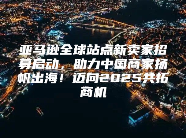 亚马逊全球站点新卖家招募启动，助力中国商家扬帆出海！迈向2025共拓商机