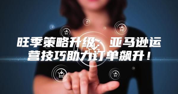旺季策略升级：亚马逊运营技巧助力订单飙升！