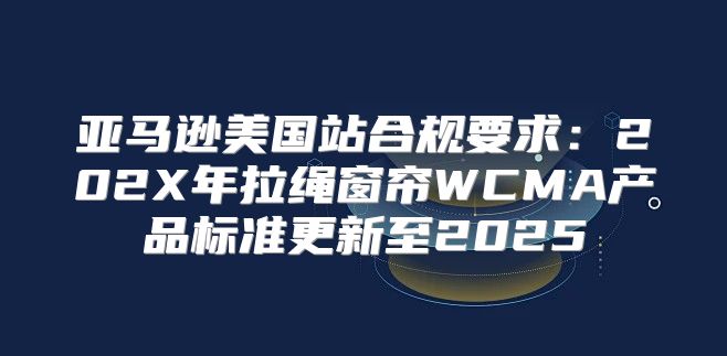 亚马逊美国站合规要求：202X年拉绳窗帘WCMA产品标准更新至2025