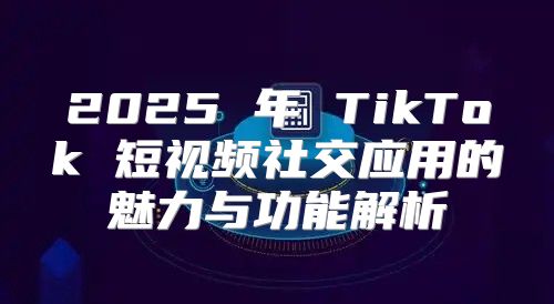 2025 年 TikTok 短视频社交应用的魅力与功能解析