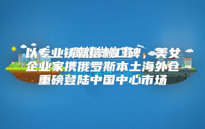 以专业铸就信赖口碑，美女企业家携俄罗斯本土海外仓重磅登陆中国中心市场