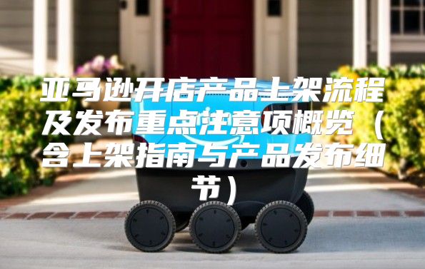 亚马逊开店产品上架流程及发布重点注意项概览含上架指南与产品发布细节