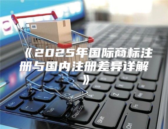 2025年国际商标注册与国内注册差异详解