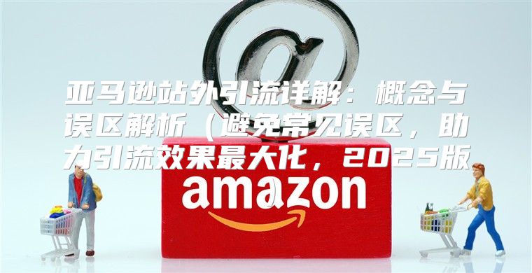 亚马逊站外引流详解：概念与误区解析避免常见误区，助力引流效果最大化，2025版