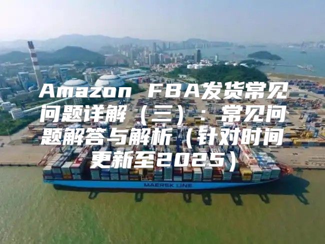 Amazon FBA发货常见问题详解三：常见问题解答与解析针对时间更新至2025