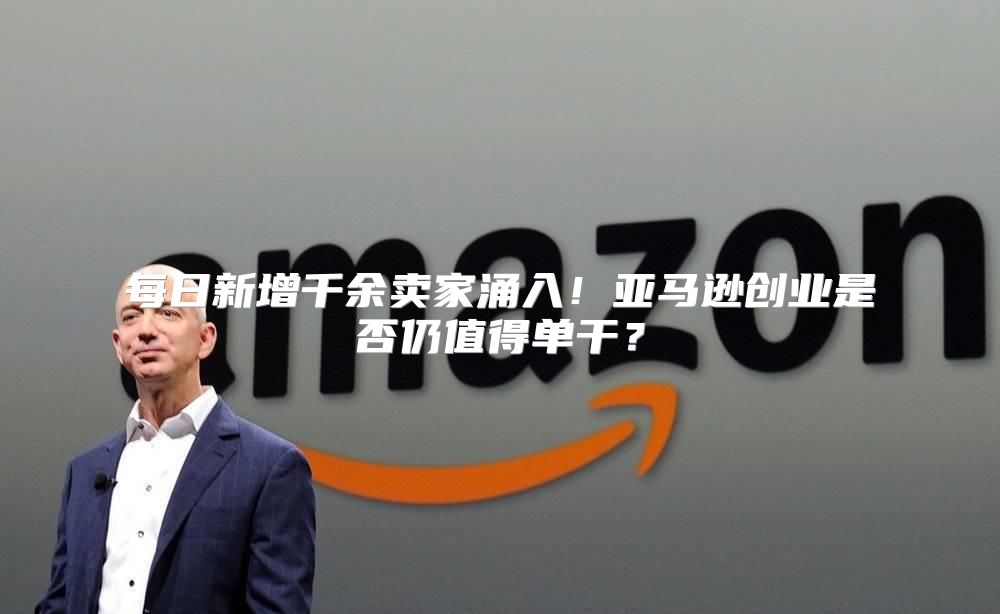每日新增千余卖家涌入！亚马逊创业是否仍值得单干？