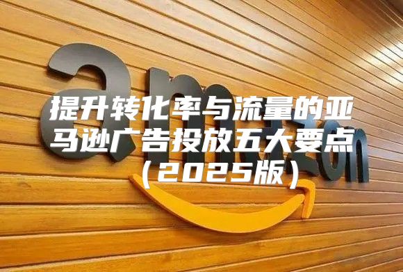 提升转化率与流量的亚马逊广告投放五大要点2025版