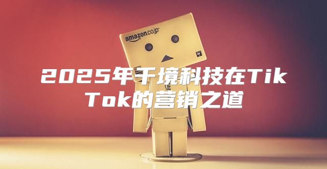 2025年千境科技在TikTok的营销之道