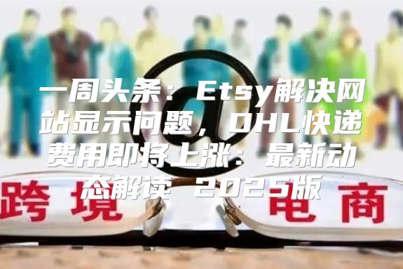 一周头条：Etsy解决网站显示问题，DHL快递费用即将上涨：最新动态解读 2025版