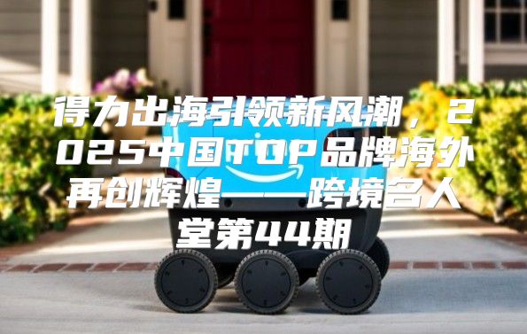 得力出海引领新风潮，2025中国TOP品牌海外再创辉煌——跨境名人堂第44期