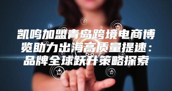 凯鸣加盟青岛跨境电商博览助力出海高质量提速：品牌全球跃升策略探索