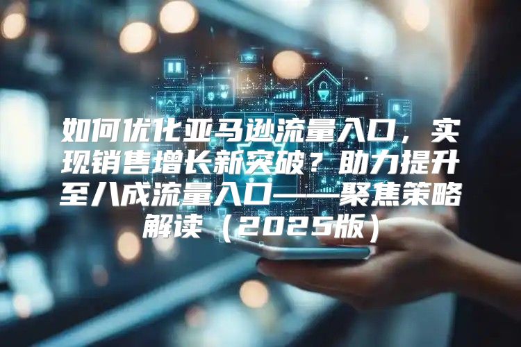 如何优化亚马逊流量入口，实现销售增长新突破？助力提升至八成流量入口——聚焦策略解读2025版