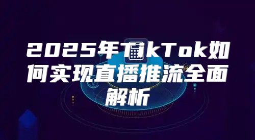 2025年TikTok如何实现直播推流全面解析