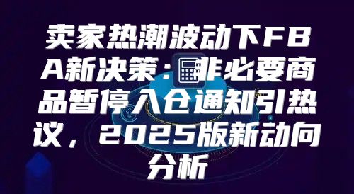 卖家热潮波动下FBA新决策：非必要商品暂停入仓通知引热议，2025版新动向分析