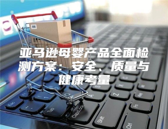 亚马逊母婴产品全面检测方案：安全、质量与健康考量