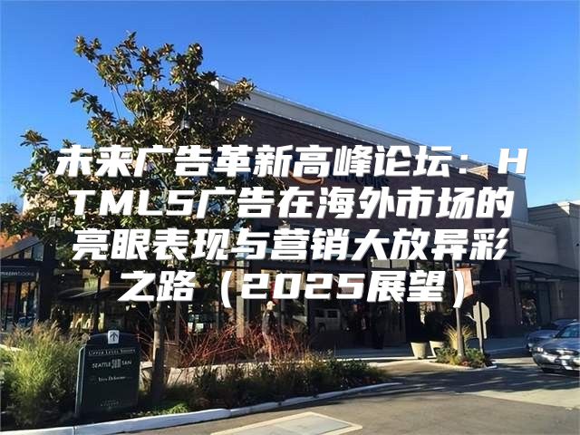 未来广告革新高峰论坛：HTML5广告在海外市场的亮眼表现与营销大放异彩之路2025展望
