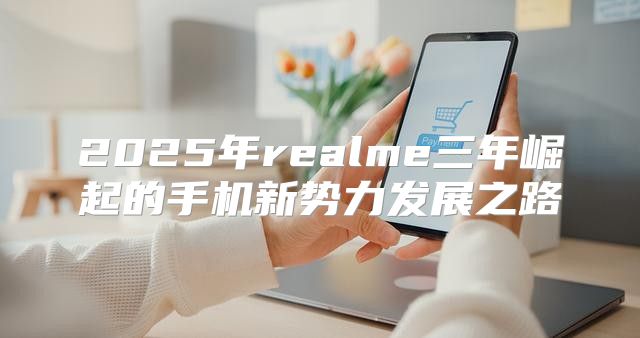 2025年realme三年崛起的手机新势力发展之路