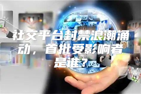 社交平台封禁浪潮涌动，首批受影响者是谁？