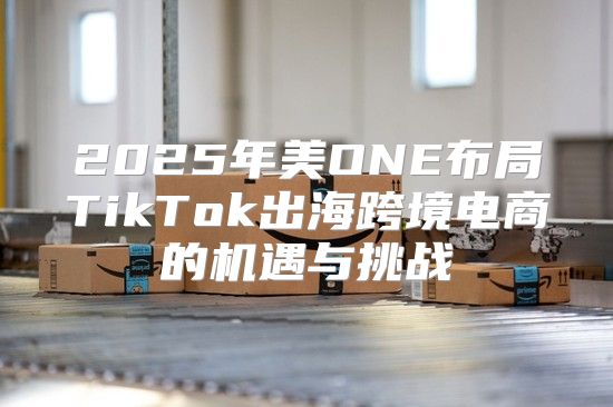 2025年美ONE布局TikTok出海跨境电商的机遇与挑战