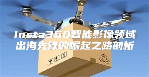 Insta360智能影像领域出海先锋的崛起之路剖析