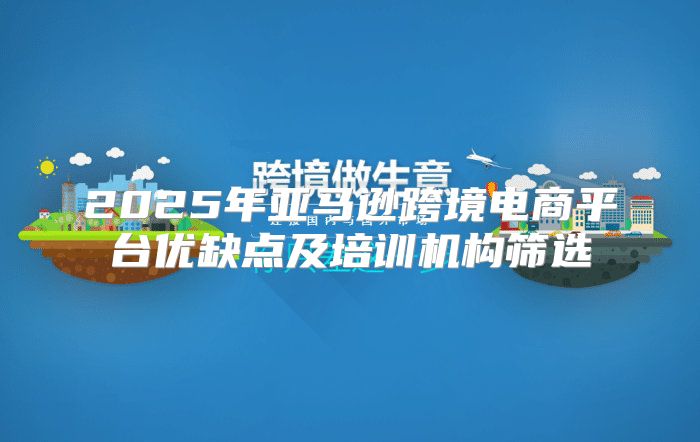 2025年亚马逊跨境电商平台优缺点及培训机构筛选