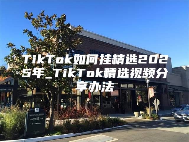 TikTok如何挂精选2025年_TikTok精选视频分享办法