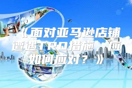 面对亚马逊店铺遭遇TRO措施，应如何应对？