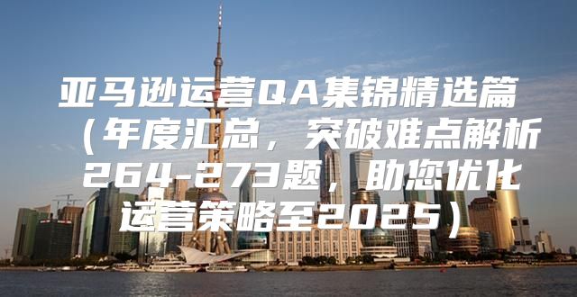 亚马逊运营QA集锦精选篇年度汇总，突破难点解析 264-273题，助您优化运营策略至2025