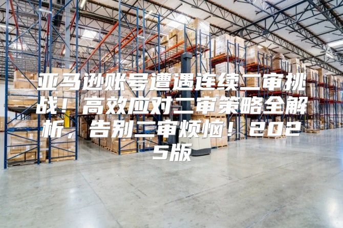 亚马逊账号遭遇连续二审挑战！高效应对二审策略全解析，告别二审烦恼！2025版