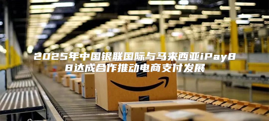 2025年中国银联国际与马来西亚iPay88达成合作推动电商支付发展